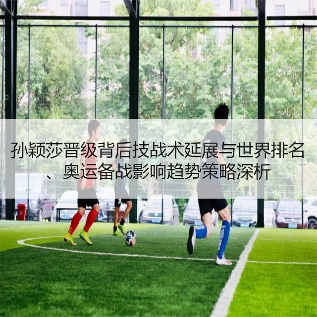 孙颖莎晋级背后技战术延展与世界排名、奥运备战影响趋势策略深析